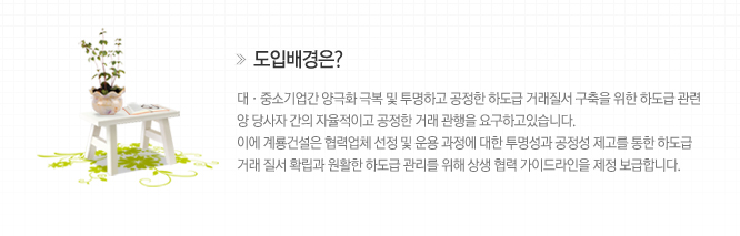 도입배경은? 대,중소기업간 양극화 극복 및 투명하고 공정한 하도급 거래질서 구축을 위한 하도급 관련 양 당사자 간의 자율적이고 공정한 거래 관행을 요구하고 있습니다.
																																							이에 계룡건설은 협력업체 선정 및 운용 과정에 대한 투명성과 공정성 제고를 통한 하도급 거래 질서 확립과 원할한 하도급 관리를 위해 상생 협력 가이드라인을 제정 보급합니다.